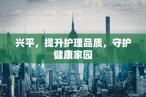 兴平，提升护理品质，守护健康家园