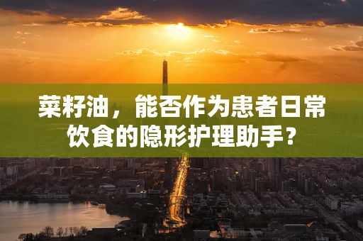 菜籽油，能否作为患者日常饮食的隐形护理助手？