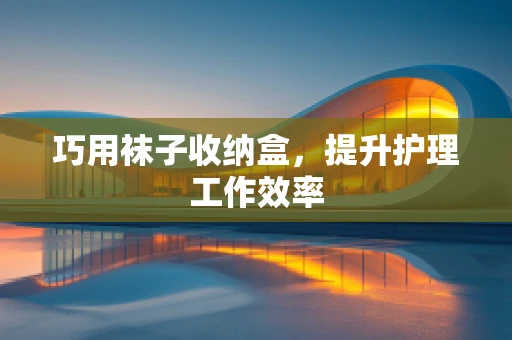 巧用袜子收纳盒，提升护理工作效率