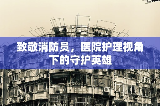 致敬消防员，医院护理视角下的守护英雄