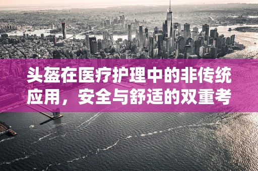 头盔在医疗护理中的非传统应用，安全与舒适的双重考量