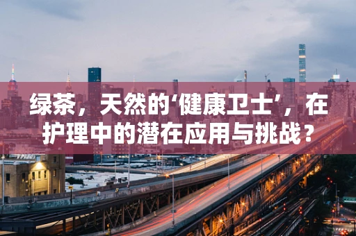 绿茶，天然的‘健康卫士’，在护理中的潜在应用与挑战？