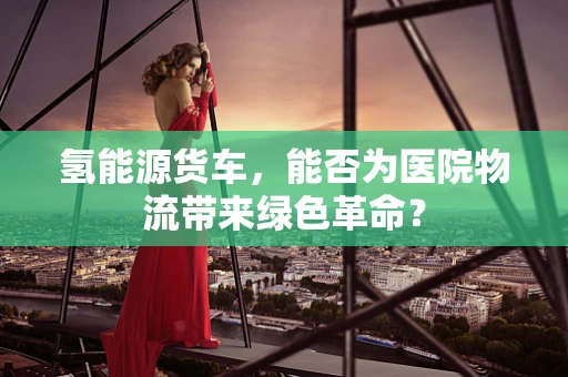 氢能源货车，能否为医院物流带来绿色革命？