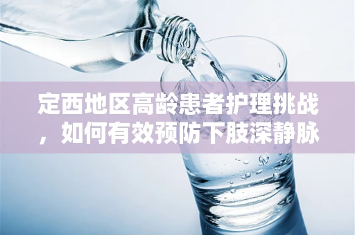 定西地区高龄患者护理挑战，如何有效预防下肢深静脉血栓形成？