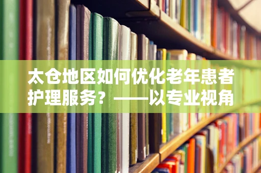 太仓地区如何优化老年患者护理服务？——以专业视角探索护理新路径