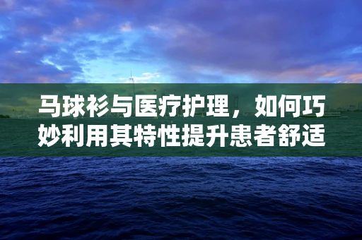 马球衫与医疗护理，如何巧妙利用其特性提升患者舒适度？