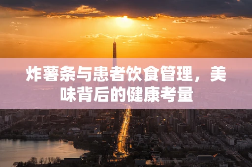 炸薯条与患者饮食管理，美味背后的健康考量