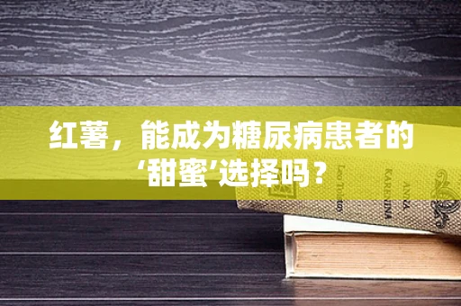 红薯，能成为糖尿病患者的‘甜蜜’选择吗？