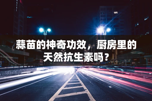 蒜苗的神奇功效，厨房里的天然抗生素吗？