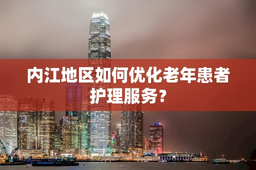 内江地区如何优化老年患者护理服务？