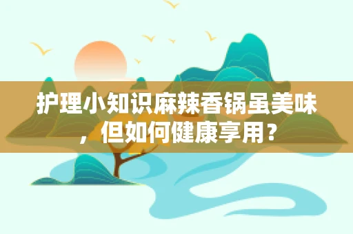 护理小知识麻辣香锅虽美味，但如何健康享用？