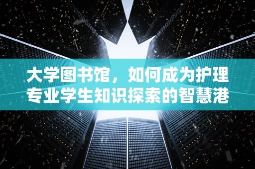 大学图书馆，如何成为护理专业学生知识探索的智慧港湾？