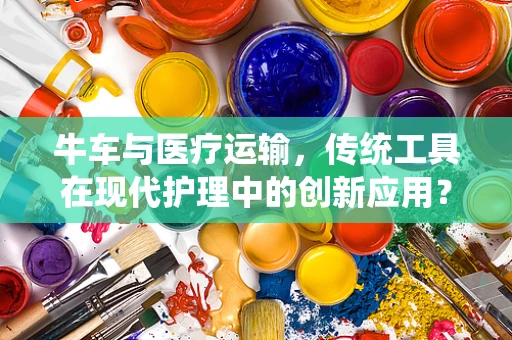 牛车与医疗运输，传统工具在现代护理中的创新应用？