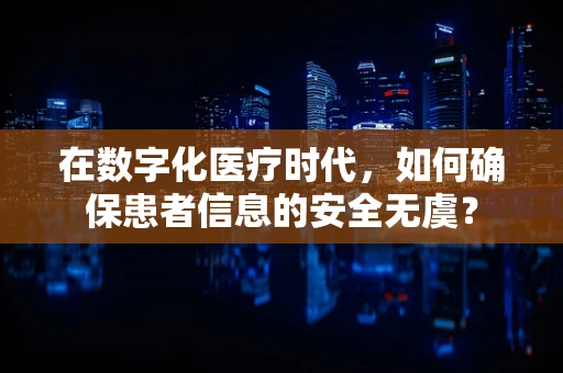 在数字化医疗时代，如何确保患者信息的安全无虞？