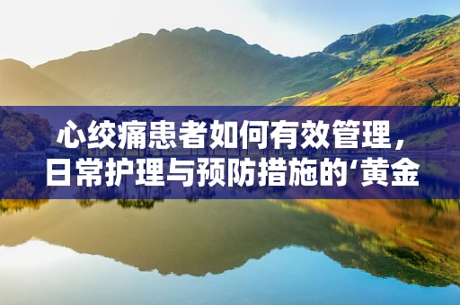 心绞痛患者如何有效管理，日常护理与预防措施的‘黄金法则’