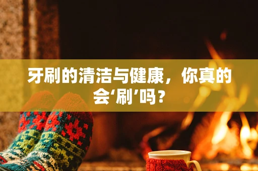 牙刷的清洁与健康，你真的会‘刷’吗？