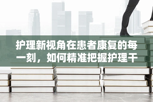 护理新视角在患者康复的每一刻，如何精准把握护理干预的时机？
