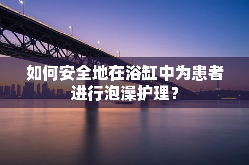如何安全地在浴缸中为患者进行泡澡护理？