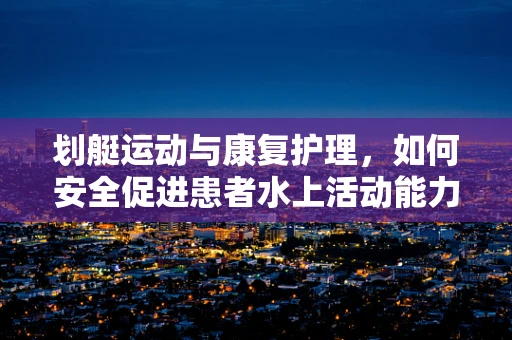 划艇运动与康复护理，如何安全促进患者水上活动能力？