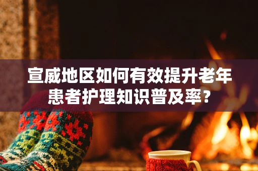 宣威地区如何有效提升老年患者护理知识普及率？