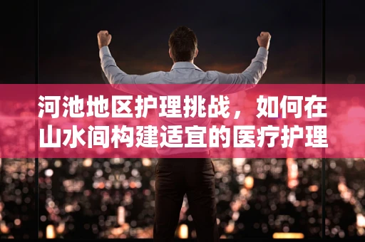 河池地区护理挑战，如何在山水间构建适宜的医疗护理模式？