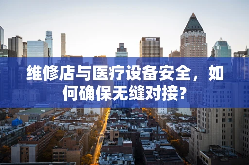 维修店与医疗设备安全，如何确保无缝对接？