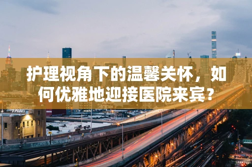 护理视角下的温馨关怀，如何优雅地迎接医院来宾？