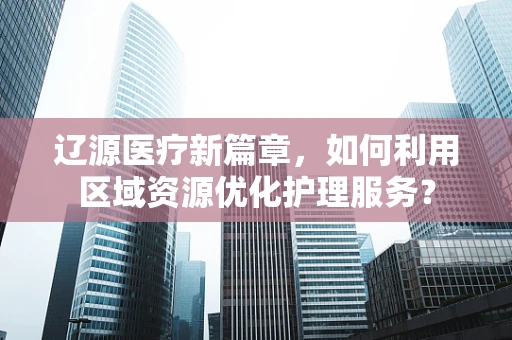 辽源医疗新篇章，如何利用区域资源优化护理服务？