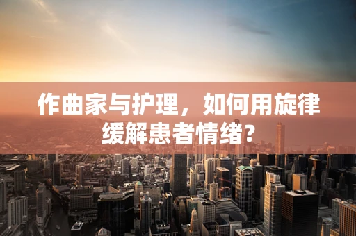 作曲家与护理，如何用旋律缓解患者情绪？
