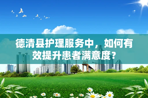 德清县护理服务中，如何有效提升患者满意度？