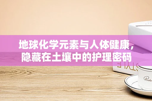 地球化学元素与人体健康，隐藏在土壤中的护理密码