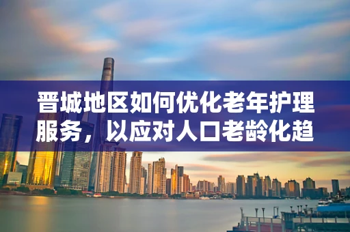 晋城地区如何优化老年护理服务，以应对人口老龄化趋势？