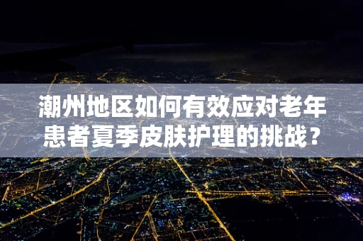 潮州地区如何有效应对老年患者夏季皮肤护理的挑战？
