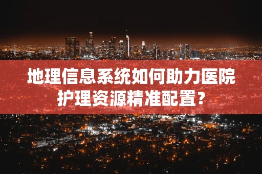 地理信息系统如何助力医院护理资源精准配置？