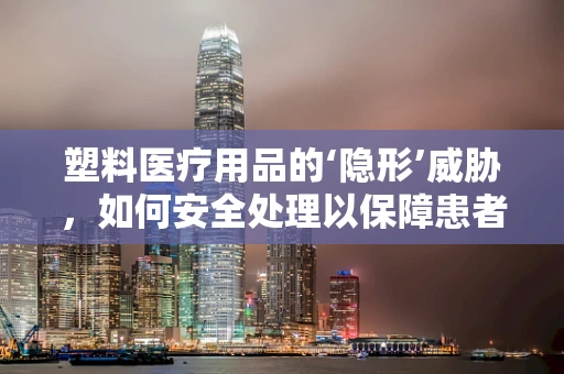 塑料医疗用品的‘隐形’威胁，如何安全处理以保障患者健康？
