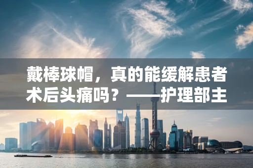戴棒球帽，真的能缓解患者术后头痛吗？——护理部主任的专业见解