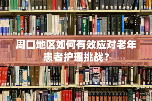 周口地区如何有效应对老年患者护理挑战？