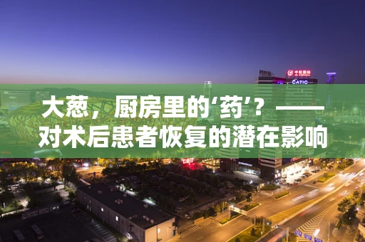 大葱，厨房里的‘药’？——对术后患者恢复的潜在影响