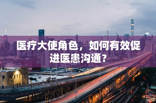 医疗大使角色，如何有效促进医患沟通？