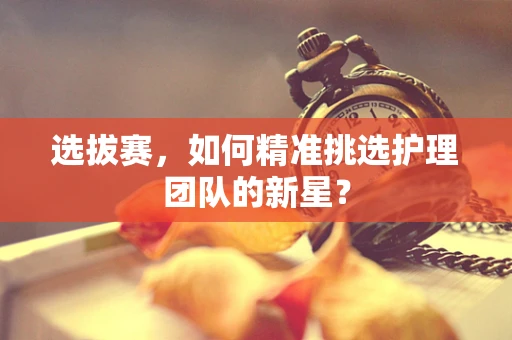 选拔赛，如何精准挑选护理团队的新星？