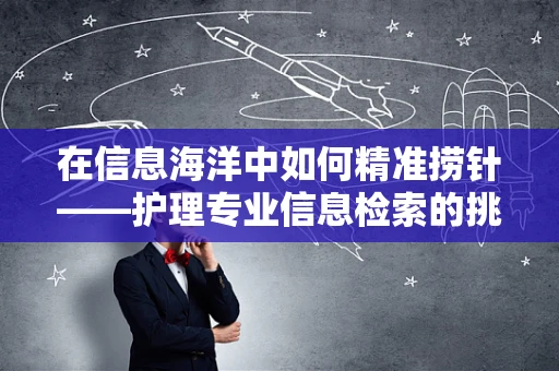 在信息海洋中如何精准捞针——护理专业信息检索的挑战与策略