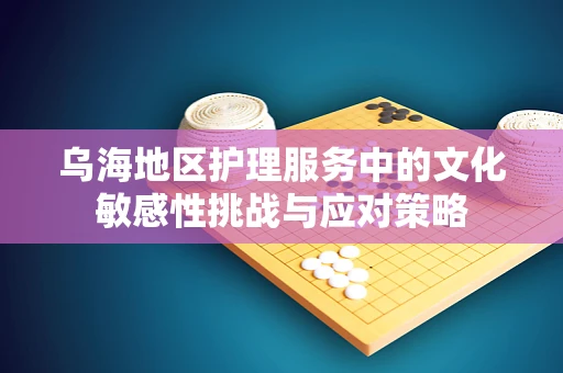 乌海地区护理服务中的文化敏感性挑战与应对策略
