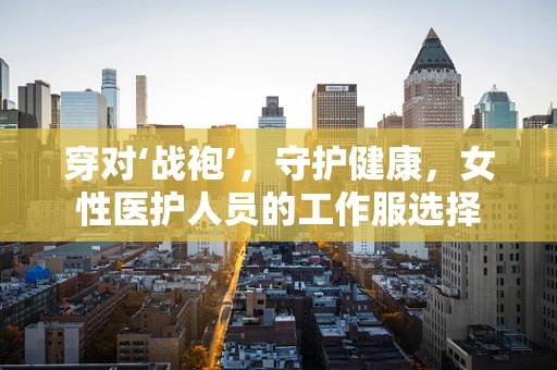 穿对‘战袍’，守护健康，女性医护人员的工作服选择