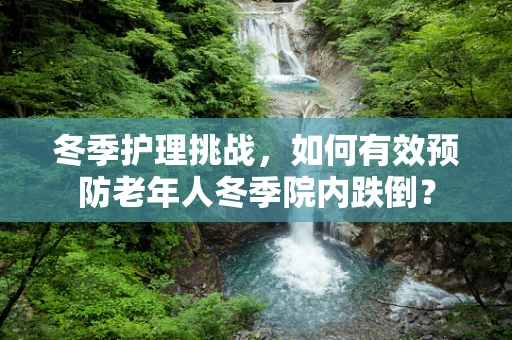 冬季护理挑战，如何有效预防老年人冬季院内跌倒？