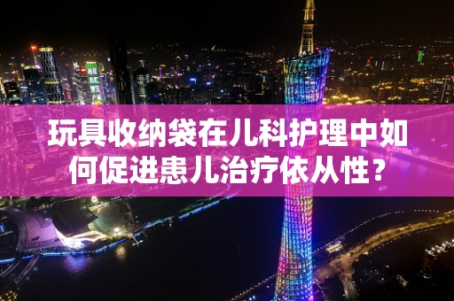 玩具收纳袋在儿科护理中如何促进患儿治疗依从性？