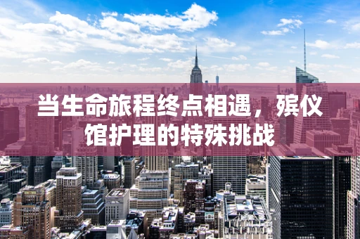 当生命旅程终点相遇，殡仪馆护理的特殊挑战