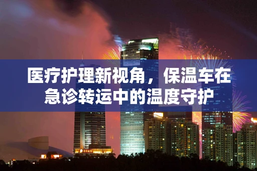 医疗护理新视角，保温车在急诊转运中的温度守护