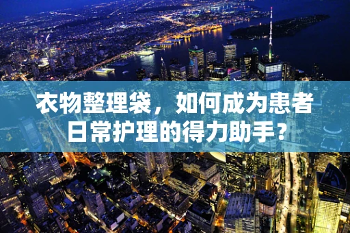 衣物整理袋，如何成为患者日常护理的得力助手？