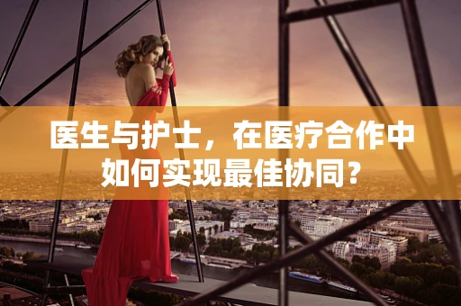 医生与护士，在医疗合作中如何实现最佳协同？