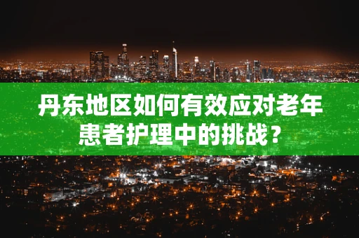 丹东地区如何有效应对老年患者护理中的挑战？